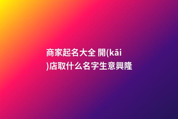商家起名大全 開(kāi)店取什么名字生意興隆